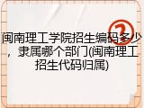 闽南理工学院招生编码多少，隶属哪个部门(闽南理工招生代码归属)