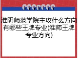 淮阴师范学院主攻什么方向有哪些王牌专业(淮师王牌专业方向)