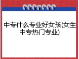 中专什么专业好女孩(女生中专热门专业)