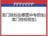 龙门技校在哪里中专招生(龙门技校招生)