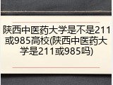 陕西中医药大学是不是211或985高校(陕西中医药大学是211或985吗)