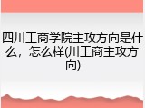 四川工商学院主攻方向是什么，怎么样(川工商主攻方向)