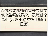 六盘水幼儿师范高等专科学校招生编码多少，隶属哪个部门(六盘水幼专招生编码归属)