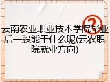 云南农业职业技术学院毕业后一般能干什么呢(云农职院就业方向)
