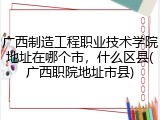 广西制造工程职业技术学院地址在哪个市，什么区县(广西职院地址市县)