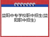 益阳中专学校职中招生(益阳职中招生)
