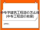 中专学建筑工程造价怎么样(中专工程造价前景)