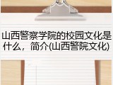 山西警察学院的校园文化是什么，简介(山西警院文化)