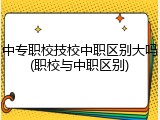 中专职校技校中职区别大吗(职校与中职区别)