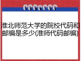 淮北师范大学的院校代码和邮编是多少(淮师代码邮编)