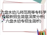 六盘水幼儿师范高等专科学校最新招生简章深度分析(六盘水幼专招生简析)