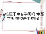 技校属于中专学历吗?中职学历(技校是中专吗)