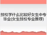 技校学什么比较好女生中专毕业(女生技校专业推荐)