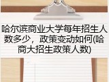 哈尔滨商业大学每年招生人数多少，政策变动如何(哈商大招生政策人数)