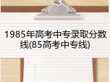 1985年高考中专录取分数线(85高考中专线)