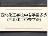 西北化工学校中专学费多少(西北化工中专学费)