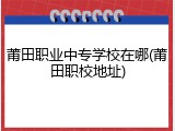 莆田职业中专学校在哪(莆田职校地址)