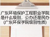 广东环境保护工程职业学院是什么级别，公办还是民办(广东环保学院级别性质)
