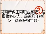 河南新乡工商职业学院一届招收多少人，最近几年(新乡工商职院招生数)
