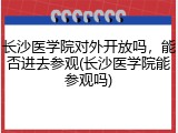 长沙医学院对外开放吗，能否进去参观(长沙医学院能参观吗)