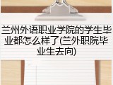 兰州外语职业学院的学生毕业都怎么样了(兰外职院毕业生去向)