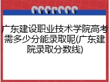 广东建设职业技术学院高考需多少分能录取呢(广东建院录取分数线)