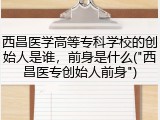 西昌医学高等专科学校的创始人是谁，前身是什么("西昌医专创始人前身")