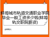 蚌埠城市轨道交通职业学院毕业一般工资多少钱(蚌埠轨交职院薪资)