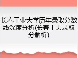 长春工业大学历年录取分数线深度分析(长春工大录取分解析)