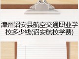 漳州诏安县航空交通职业学校多少钱(诏安航校学费)
