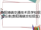 贵阳清镇交通技术员学校招生标准(贵阳清镇交校招生)