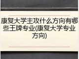 康复大学主攻什么方向有哪些王牌专业(康复大学专业方向)