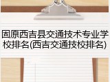 固原西吉县交通技术专业学校排名(西吉交通技校排名)