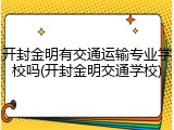 开封金明有交通运输专业学校吗(开封金明交通学校)