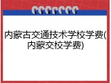 内蒙古交通技术学校学费(内蒙交校学费)