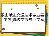 乐山峨边交通技术专业要多少钱(峨边交通专业学费)