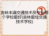 吉林丰满交通技术员专业哪个学校最好(吉林最佳交通技术学校)