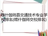 喀什伽师县交通技术专业学校排名(喀什伽师交校排名)