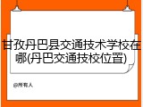 甘孜丹巴县交通技术学校在哪(丹巴交通技校位置)
