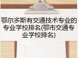 鄂尔多斯有交通技术专业的专业学校排名(鄂市交通专业学校排名)