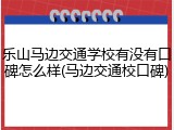 乐山马边交通学校有没有口碑怎么样(马边交通校口碑)