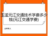 玉溪元江交通技术学费多少钱(元江交通学费)