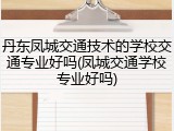 丹东凤城交通技术的学校交通专业好吗(凤城交通学校专业好吗)