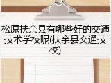 松原扶余县有哪些好的交通技术学校呢(扶余县交通技校)