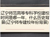 辽宁师范高等专科学校建校时间是哪一年，什么历史背景(辽宁师专建校年份背景)