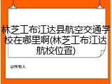 林芝工布江达县航空交通学校在哪里啊(林芝工布江达航校位置)