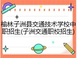 榆林子洲县交通技术学校中职招生(子洲交通职校招生)