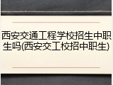 西安交通工程学校招生中职生吗(西安交工校招中职生)