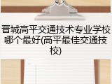 晋城高平交通技术专业学校哪个最好(高平最佳交通技校)