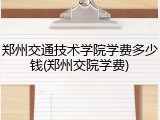 郑州交通技术学院学费多少钱(郑州交院学费)